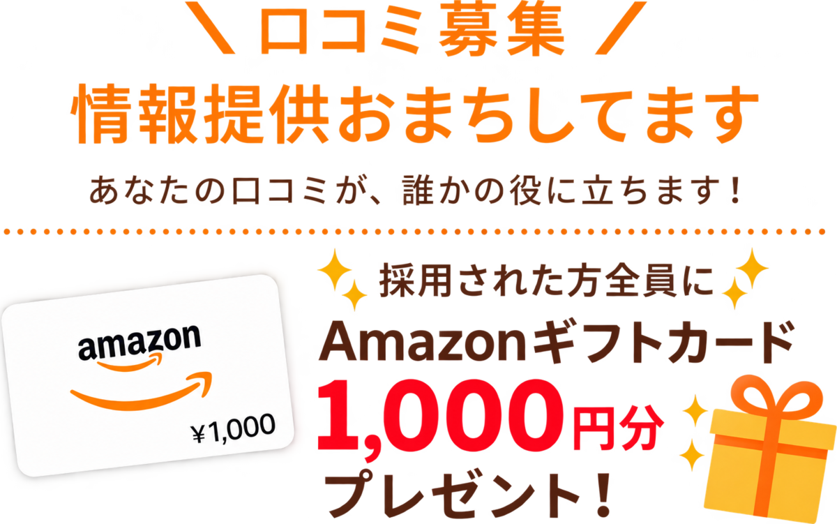 口コミ募集 情報提供おまちしてます あなたの口コミが、誰かの役に立ちます！ 採用された方全員にAmazonギフトカード1,000円分プレゼント！
